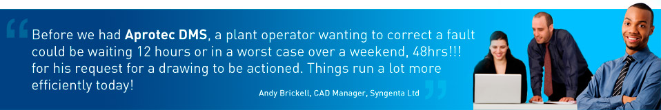 Before we had Aprotec DMS, a plant operator wanting to correct a fault could be waiting 12 hours or in a worst case over a weekend, 48hrs!!! for his request for a drawing to be actioned. Things run a lot more efficiently today! - Andy Brickell, CAD Manager, Syngenta Ltd.
